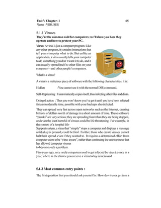 5.1.1 Viruses
They’re the common cold for computers; we’ll show you how they
operate and how to protect your PC.
Virus:Avirusisjustacomputerprogram.Like
anyotherprogram,itcontainsinstructionsthat
tell your computer what to do. But unlike an
application,avirususuallytellsyourcomputer
to do something you don’t want it to do, and it
can usually spread itself to other files on your
computer—and other people’s computers.
Whatisavirus?
Avirusisamaliciouspieceofsoftwarewiththefollowingcharacteristics.Itis:
Hidden :You cannot see it with the normal DIR command.
Self-Replicating:Itautomaticallycopiesitself,thusinfectingotherfilesanddisks.
Delayedaction :Thusyouwon’tknowyou’vegotituntilyouhavebeeninfected
for a considerable time, possible with your backups also infected.
They can spread very fast across open networks such as the Internet, causing
billions of dollars worth of damage in a short amount of time. These software
“pranks”areveryserious;theyarespreadingfasterthantheyarebeingstopped,
and even the least harmful of viruses could be life threatening. For example, in
thecontextofahospitallife-
Supportsystem,avirusthat“simply”stopsacomputeranddisplaysamessage
until a key is pressed, could be fatal. Further, those who create viruses cannot
halt their spread, even if they wanted to. It requires a determined effort from
computeruserstobe“virus-aware”,ratherthancontinuingtheunawarenessthat
hasallowedcomputerviruses
to become such a problem.
Five years ago, very rarely computers used to get infected by virus i.e once in a
year, where as the chance you receive a virus today is increased.
5.1.2 Most common entry points :
The first question that you should ask yourself is: How do viruses get into a
Unit V Chapter -1 65
Name : VIRUSES
 