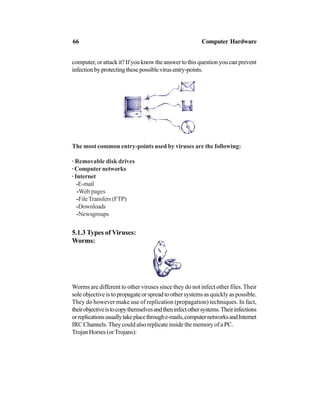 computer, or attack it? If you know the answer to this question you can prevent
infectionbyprotectingthesepossiblevirusentry-points.
The most common entry-points used by viruses are the following:
· Removable disk drives
· Computer networks
· Internet
-E-mail
-Web pages
-FileTransfers(FTP)
-Downloads
-Newsgroups
5.1.3 Types of Viruses:
Worms:
Worms are different to other viruses since they do not infect other files.Their
sole objective is to propagate or spread to other systems as quickly as possible.
They do however make use of replication (propagation) techniques. In fact,
theirobjectiveistocopythemselvesandtheninfectothersystems.Theirinfections
orreplicationsusuallytakeplacethroughe-mails,computernetworksandInternet
IRC Channels. They could also replicate inside the memory of a PC.
Trojan Horses (orTrojans):
66 Computer Hardware
 