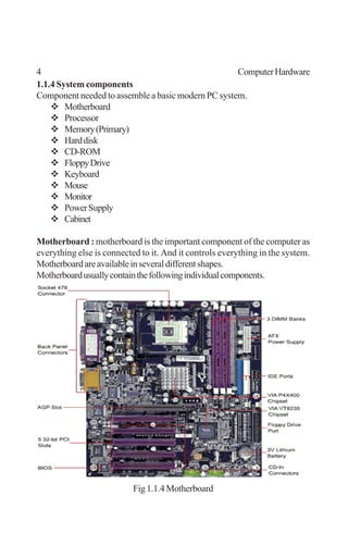4 ComputerHardware
1.1.4 System components
Component needed to assemble a basic modern PC system.
Motherboard
Processor
Memory(Primary)
Harddisk
CD-ROM
FloppyDrive
Keyboard
Mouse
Monitor
PowerSupply
Cabinet
Motherboard : motherboard is the important component of the computer as
everything else is connected to it. And it controls everything in the system.
Motherboardareavailableinseveraldifferentshapes.
Motherboardusuallycontainthefollowingindividualcomponents.
Fig 1.1.4 Motherboard
 