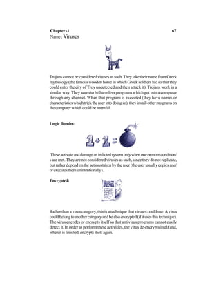 Trojanscannotbeconsideredvirusesassuch.TheytaketheirnamefromGreek
mythology (the famous wooden horse in which Greek soldiers hid so that they
could enter the city of Troy undetected and then attack it). Trojans work in a
similar way. They seem to be harmless programs which get into a computer
through any channel. When that program is executed (they have names or
characteristicswhichtricktheuserintodoingso),theyinstallotherprogramson
thecomputerwhichcouldbeharmful.
Logic Bombs:
Theseactivateanddamageaninfectedsystemonlywhenoneormorecondition/
s are met. They are not considered viruses as such, since they do not replicate,
but rather depend on the actions taken by the user (the user usually copies and/
orexecutesthemunintentionally).
Encrypted:
Rather than a virus category, this is a technique that viruses could use.Avirus
couldbelongtoanothercategoryandbealsoencrypted(ifitusesthistechnique).
The virus encodes or encrypts itself so that antivirus programs cannot easily
detect it. In order to perform these activities, the virus de-encrypts itself and,
whenitisfinished,encryptsitselfagain.
Chapter -1 67
Name : Viruses
 