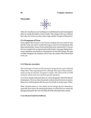 Polymorphic:
Thesearevirusthatuseanewtechniquetoavoiddetectionbyantivirusprograms
(theyareusuallythehardestvirusestofind).Theychangewitheveryinfection
they carry out. In this way, they create a large number of copies of themselves.
5.1.4 Symptoms of Virus
It may appear that you have a virus in your computer, but you cannot be sure
that this is the case until it is detected using an antivirus tool (programs that
detectandeliminateviruses).Someactionsthatcanbecarriedoutbyavirusare
obvious enough to be recognized and could include: messages displayed on-
screen,operationsslowingdown,thepropertiesofsomefileschange,filesand/
orfoldersdisappear,thecomputerwillnotstart,thecontentoftheinfecteddisk
is lost, etc.
5.1.5 What do virus infect.
Themaintargetsofvirusesarefileslocatedinstoragedevicessuchashardand
floppydisks.Theytargetprogramfiles,althoughothertypesoffilesanddocu-
ments can also be infected.Aprogram is simply a file with an EXE or COM
extension,whichcanberuntoperformspecificoperations.
Aswehavealreadymentioned,therearevirusesdesignedtoinfectfilesthatare
not programs. However, these documents contain elements known as macros.
Macros are small programs that the user can include in certain types of files.
Other elements prone to virus attack are the storage devices themselves,
especially boot sector. By attacking the places in which files are stored, the
damageproducedbytheviruswillaffectalloftheinformationtheycontain.
5.1.6Advent ofAntivirus Software
68 Computer Hardware
 