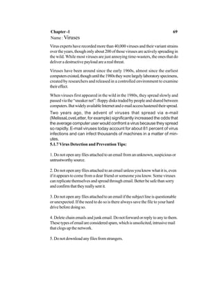 Virus experts have recorded more than 40,000 viruses and their variant strains
overtheyears,thoughonlyabout200ofthosevirusesareactivelyspreadingin
the wild. While most viruses are just annoying time-wasters, the ones that do
deliver a destructive payload are a real threat.
Viruses have been around since the early 1960s, almost since the earliest
computersexisted,thoughuntilthe1980stheywerelargelylaboratoryspecimens,
created by researchers and released in a controlled environment to examine
theireffect.
When viruses first appeared in the wild in the 1980s, they spread slowly and
passedviathe“sneakernet”:floppydiskstradedbypeopleandsharedbetween
computers.ButwidelyavailableInternetande-mailaccesshastenedtheirspread.
Two years ago, the advent of viruses that spread via e-mail
(MelissaLoveLetter, for example) significantly increased the odds that
the average computer user would confront a virus because they spread
so rapidly. E-mail viruses today account for about 81 percent of virus
infections and can infect thousands of machines in a matter of min-
utes.
5.1.7 Virus Detection and Prevention Tips:
1. Do not open any files attached to an email from an unknown, suspicious or
untrustworthysource.
2. Do not open any files attached to an email unless you know what it is, even
if it appears to come from a dear friend or someone you know. Some viruses
can replicate themselves and spread through email. Better be safe than sorry
andconfirmthattheyreallysentit.
3. Do not open any files attached to an email if the subject line is questionable
or unexpected. If the need to do so is there always save the file to your hard
drive before doing so.
4. Delete chain emails and junk email. Do not forward or reply to any to them.
Thesetypesofemailareconsideredspam,whichisunsolicited,intrusivemail
that clogs up the network.
5. Do not download any files from strangers.
Chapter -1 69
Name : Viruses
 