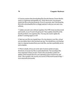 6.ExercisecautionwhendownloadingfilesfromtheInternet.Ensurethatthe
sourceisalegitimateandreputableone.Verifythatananti-virusprogram
checks the files on the download site. If you’re uncertain, don’t download the
file at all or download the file to a floppy and test it with your own anti-virus
software.
7. Update your anti-virus software regularly. Over 500 viruses are discovered
each month, so you’ll want to be protected. These updates should be at the
least the products virus signature files.You may also need to update the
product’sscanningengineaswell.
8. Back up your files on a regular basis. If a virus destroys your files, at least
you can replace them with your back-up copy.You should store your backup
copy in a separate location from your work files, one that is preferably not on
yourcomputer.
9. When in doubt, always err on the side of caution and do not open,
download,orexecuteanyfilesoremailattachments.Notexecutingisthe
more important of these caveats. Check with your product vendors for
updates which include those for your operating system web browser, and
email . One example is the security site section of Microsoft located at http: //
www.microsoft.com/security.
70 Computer Hardware
 
