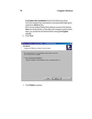 LiveUpdate after installation based on the following criteria:
A) If your computer has a permanent or semi-permanent high-speed
connection, check the box.
B) If you use modem Dialup Networking to connect to the Internet,
clear (un-check) the box, so that after your computer restarts in later
steps, you can dial into the Internet before running LiveUpdate
manually.
2. Click Next.
1. ClickFinishtocontinue.
78 Computer Hardware
 