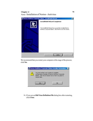 We recommend that you restart your computer at this stage of the process;
clickYes.
16. If you see an OldVirus Definition File dialog box after restarting,
click Close.
Chapter -2 79
Name : Installation of Norton -Antivirus
 