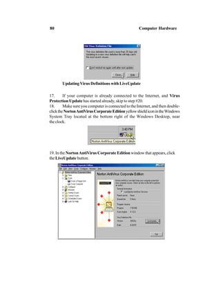 UpdatingVirus Definitions with LiveUpdate
17. If your computer is already connected to the Internet, and Virus
Protection Update has started already, skip to step #20.
18. Make sure you computer is connected to the Internet, and then double-
clicktheNortonAntiVirusCorporateEditionyellowshieldiconintheWindows
System Tray located at the bottom right of the Windows Desktop, near
the clock.
19. In the NortonAntiVirus Corporate Edition window that appears, click
the LiveUpdate button.
80 Computer Hardware
 
