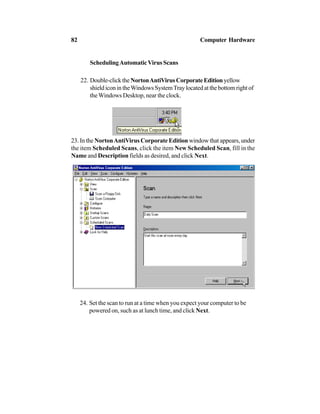 SchedulingAutomaticVirus Scans
22. Double-clicktheNortonAntiVirusCorporateEditionyellow
shield icon in theWindows SystemTray located at the bottom right of
theWindows Desktop, near the clock.
23. In the NortonAntiVirus Corporate Edition window that appears, under
the item Scheduled Scans, click the item New Scheduled Scan, fill in the
Name and Description fields as desired, and click Next.
24. Set the scan to run at a time when you expect your computer to be
powered on, such as at lunch time, and click Next.
82 Computer Hardware
 