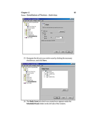 25. Designatethedrive(s)youwishtoscanbyclickingthenecessary
checkboxes, and click Save.
26 The Daily Scan job which was created now appears under the
Scheduled Scans folder on the left side of the window.
Chapter -2 83
Name : Installation of Norton -Antivirus
 