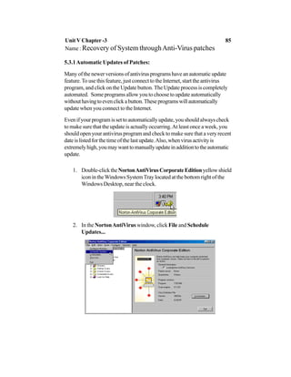 5.3.1Automatic Updates of Patches:
Manyofthenewerversionsofantivirusprogramshaveanautomaticupdate
feature.To use this feature, just connect to the Internet, start the antivirus
program, and click on the Update button. The Update process is completely
automated. Some programs allow you to choose to update automatically
withouthavingtoevenclickabutton.Theseprogramswillautomatically
update when you connect to the Internet.
Evenifyourprogramissettoautomaticallyupdate,youshouldalwayscheck
to make sure that the update is actually occurring.At least once a week, you
should open your antivirus program and check to make sure that a very recent
date is listed for the time of the last update.Also, when virus activity is
extremelyhigh,youmaywanttomanuallyupdateinadditiontotheautomatic
update.
1. Double-clicktheNortonAntiVirusCorporateEditionyellowshield
icon in theWindows SystemTray located at the bottom right of the
Windows Desktop, near the clock.
2. In the NortonAntiVirus window, click File and Schedule
Updates...
Unit V Chapter -3 85
Name : Recovery of System throughAnti-Virus patches
 
