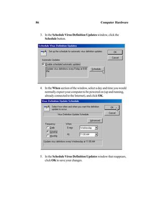3. In the ScheduleVirus Definition Updates window, click the
Schedule button.
4. In the When section of the window, select a day and time you would
normally expect your computer to be powered on (up and running,
already connected to the Internet), and click OK.
5. In the Schedule Virus Definition Updates window that reappears,
click OK to save your changes.
86 Computer Hardware
 