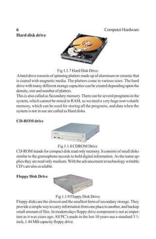 6 ComputerHardware
Hard disk drive
Fig1.1.7HardDiskDrive
Aharddriveconsistsofspinningplattersmadeupofaluminumorceramicthat
is coated with magnetic media. The platters come in various sizes. The hard
drivewithmanydifferentstoragecapacitiescanbecreateddependinguponthe
density,sizeandnumberofplatters.
ThisisalsocalledasSecondarymemory.Therecanbeseveralprogramsinthe
system, which cannot be stored in RAM, so we need a very huge non-volatile
memory, which can be used for storing all the programs, and data when the
system is not in use are called as Hard disks.
CD-ROM drive
Fig1.1.8CDROMDrive
CD-ROMstandsforcompactdiskreadonlymemory.Itconsistsofsmalldisks
similar to the gramophone records to hold digital information. As the name ap-
pliestheyarereadonlymedium.Withtheadvancementintechnologywritable
CD’sarealsoavailable.
Floppy Disk Drive
Fig1.1.9FloppyDiskDrive
Floppy disks are the slowest and the smallest form of secondary storage. They
provideasimplewaytocarryinformationfromoneplacetoanother,andbackup
small amount of files. In modern days floppy drive component is not as impor-
tant as it was years ago.All PC’s made in the last 10 years use a standard 3 ½
inch,1.44MBcapacityfloppydrive.
 
