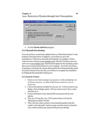 6. ExittheNortonAntiVirusprogram.
5.3.2 Manually Downloading
If you do not have an automatic update feature or if that feature doesn’t work
properly (it has been know to happen!), you will have to go to the
manufacturer’sWeb site to manually download the virus updates. Norton
Antivirususerswillgotowww.symantec.com.McAfeeVirusScanuserscan
surf over to www.mcafee.com. Find the latest update for the operating system
that you are using and download it to your computer. If you have the choice
ofopeningorsavingthefile,chooseOpenandthefilewillautomaticallyinstall.
IfyouhavechosentoSavethefile,youwillhavetocompletetheinstallation
byfindingthefileanddouble-clickingonit.
5.3.3 Scan for Viruses
1. Click on start button and go to programs or click on desktop icon
of Norton antivirus or click on the Norton antivirus icon on
status bar.
2. Click on the options available for your use. Ex: 1) If you want to scan
floppy, click on floppy option. 2) If you want to scan C drive, select
and click on it.
3. It scans and reports if any infected files are present with several
options.
4. They are 1) Clean the virus. 2) If it cannot clean it will ask for
“Quarantineordelete”thefile.
5. This is the time when you have to download the patches form the
vendor’s site and install.And now again scan the system to clean the
virus,whichcouldnotgetcleanedinthepreviousattempt.
Chapter -3 87
Name : Recovery of System throughAnti-Virus patches
 