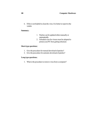 6. If this is not helpful to clean the virus. It is better to report to the
vendor.
Summary:
1. Patches can be updated either manually or
automatically.
2. Schudule scan for viruses must be adopted to
protectyourPCfromgettinginfectecd.
Short type questions:
1. Give the procedure for manual download of patches?
2. Give the peocedure for autmatic download of patches?
Long type questions:
1. What is the procedure to remove virus from a computer?
88 Computer Hardware
 