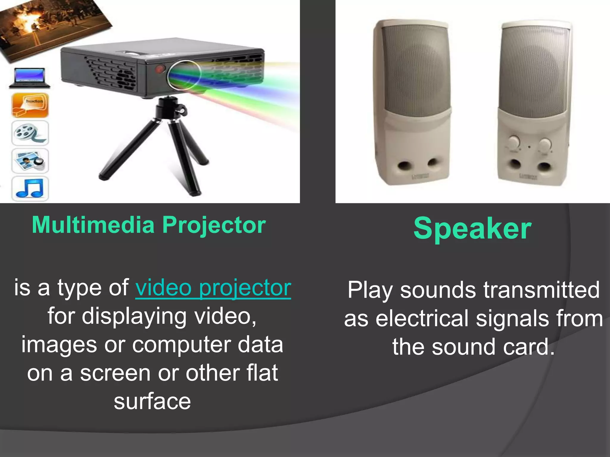 Speaker 
Play sounds transmitted 
as electrical signals from 
the sound card. 
Multimedia Projector 
is a type of video projector 
for displaying video, 
images or computer data 
on a screen or other flat 
surface 
 