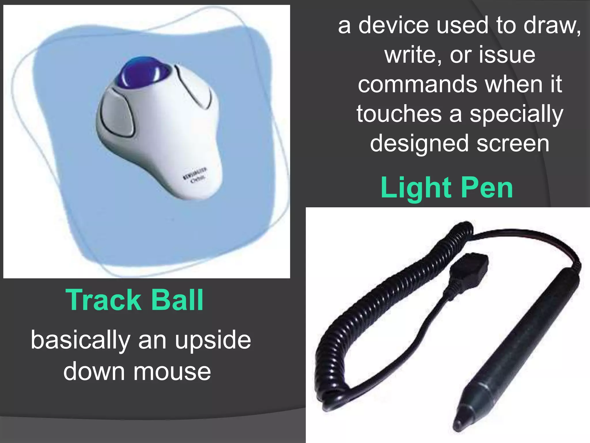 Track Ball 
Light Pen 
basically an upside 
down mouse 
a device used to draw, 
write, or issue 
commands when it 
touches a specially 
designed screen 
 