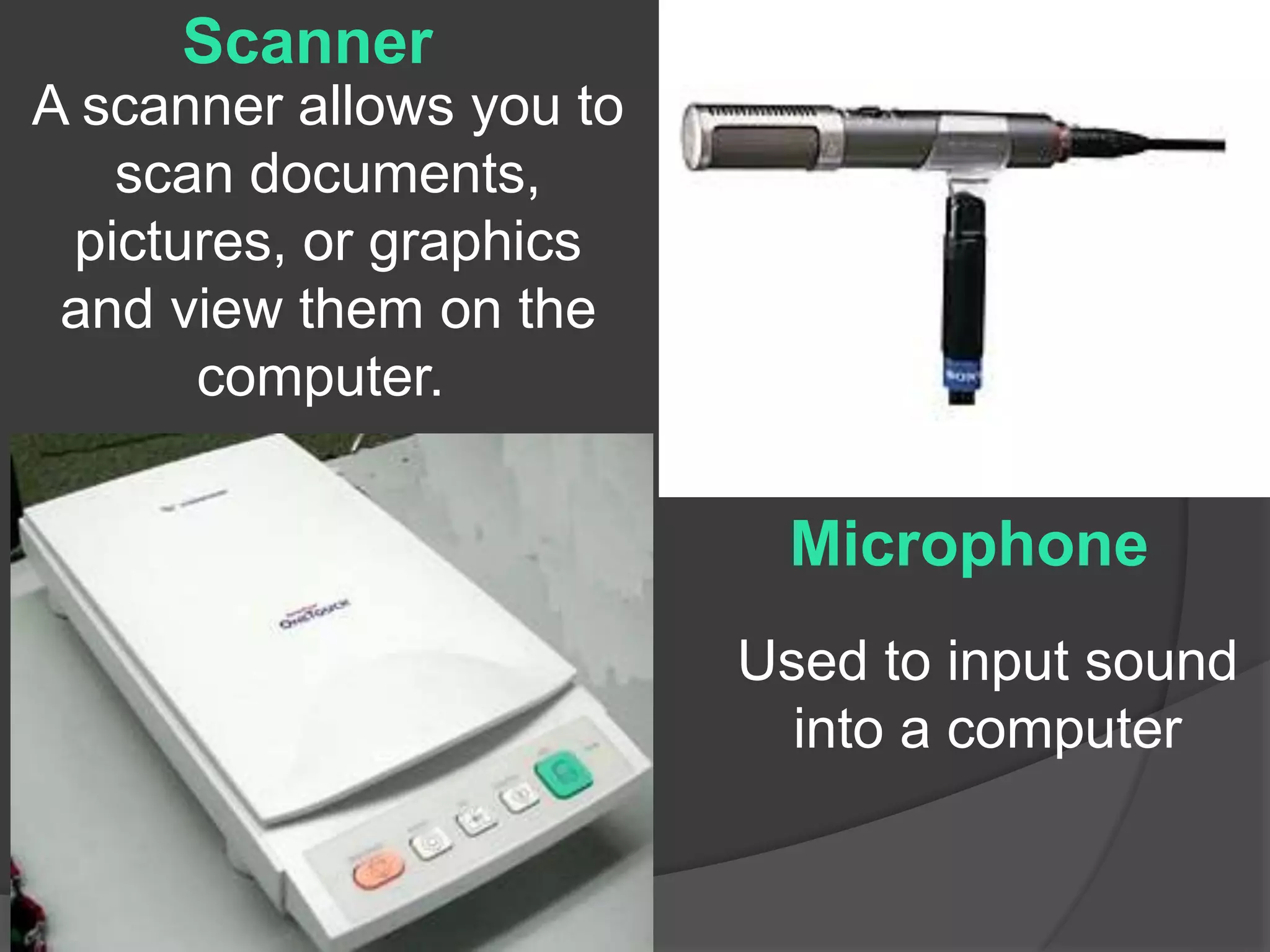 Scanner 
A scanner allows you to 
scan documents, 
pictures, or graphics 
and view them on the 
computer. 
Microphone 
Used to input sound 
into a computer 
 