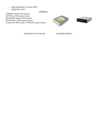 - data (Программ, тоглоом, MP3)
- dvd (клип, кино)
CD drivers
CDROM- зөвхөн CD уншина
CD Writer- CD унших, бичих
DVD ROM-Зөвхөн DVD унших
DVD Writer- DVD унших, бичих
Combo CD, DVD writer –DVD,CD унших, бичих
БОЛОВСРУУЛСАН БАГШ Х.НОМИН-ЭРДЭНЭ
 