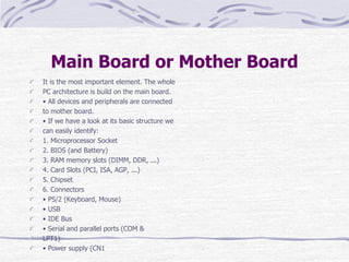 Main Board or Mother Board
It is the most important element. The whole
PC architecture is build on the main board.
• All devices and peripherals are connected
to mother board.
• If we have a look at its basic structure we
can easily identify:
1. Microprocessor Socket
2. BIOS (and Battery)
3. RAM memory slots (DIMM, DDR, ...)
4. Card Slots (PCI, ISA, AGP, ...)
5. Chipset
6. Connectors
• PS/2 (Keyboard, Mouse)
• USB
• IDE Bus
• Serial and parallel ports (COM &
LPT1)
• Power supply (CN1
 