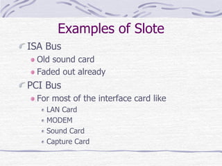 Examples of Slote
ISA Bus
Old sound card
Faded out already
PCI Bus
For most of the interface card like
LAN Card
MODEM
Sound Card
Capture Card
 