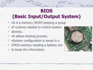 BIOS
(Basic Input/Output System)
•It is a memory (ROM) keeping a group
of routines needed to control system
devices.
•It allows booting process.
•System configuration is saved in a
CMOS memory needing a battery not
to loose the information.
 