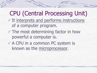 CPU (Central Processing Unit)
It interprets and performs instructions
of a computer program.
The most determining factor in how
powerful a computer is.
A CPU in a common PC system is
known as the microprocessor.
 