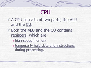 CPU
A CPU consists of two parts, the ALU
and the CU.
Both the ALU and the CU contains
registers, which are
high-speed memory
temporarily hold data and instructions
during processing.
 