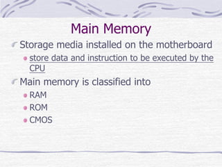 Main Memory
Storage media installed on the motherboard
store data and instruction to be executed by the
CPU
Main memory is classified into
RAM
ROM
CMOS
 