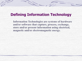 Defining Information Technology
Information Technologies are systems of hardware
and/or software that capture, process, exchange,
store and/or present information using electrical,
magnetic and/or electromagnetic energy.
 