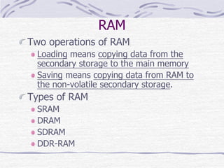 RAM
Two operations of RAM
Loading means copying data from the
secondary storage to the main memory
Saving means copying data from RAM to
the non-volatile secondary storage.
Types of RAM
SRAM
DRAM
SDRAM
DDR-RAM
 