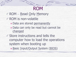 ROM
ROM – Read Only Memory
ROM is non-volatile
Data are stored permanently
Data can only be read but cannot be
changed
Store instructions and tells the
computer how to load the operations
system when booting up
Basic Input/Output System (BIOS)
 