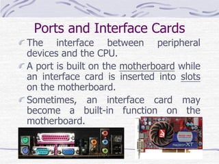 Ports and Interface Cards
The interface between peripheral
devices and the CPU.
A port is built on the motherboard while
an interface card is inserted into slots
on the motherboard.
Sometimes, an interface card may
become a built-in function on the
motherboard.
 