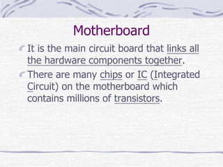 Motherboard
It is the main circuit board that links all
the hardware components together.
There are many chips or IC (Integrated
Circuit) on the motherboard which
contains millions of transistors.
 