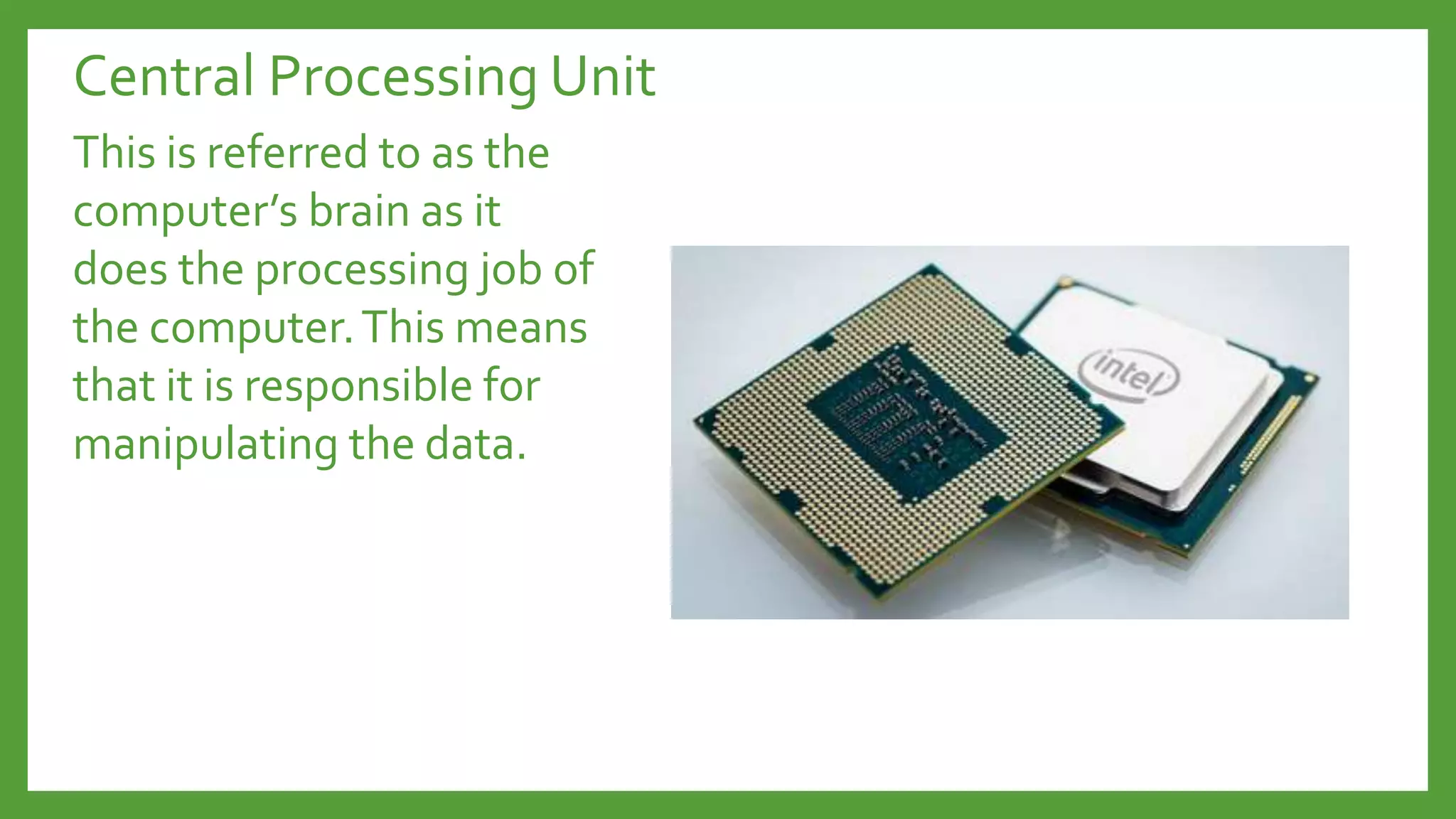 Central Processing Unit
This is referred to as the
computer’s brain as it
does the processing job of
the computer.This means
that it is responsible for
manipulating the data.
 