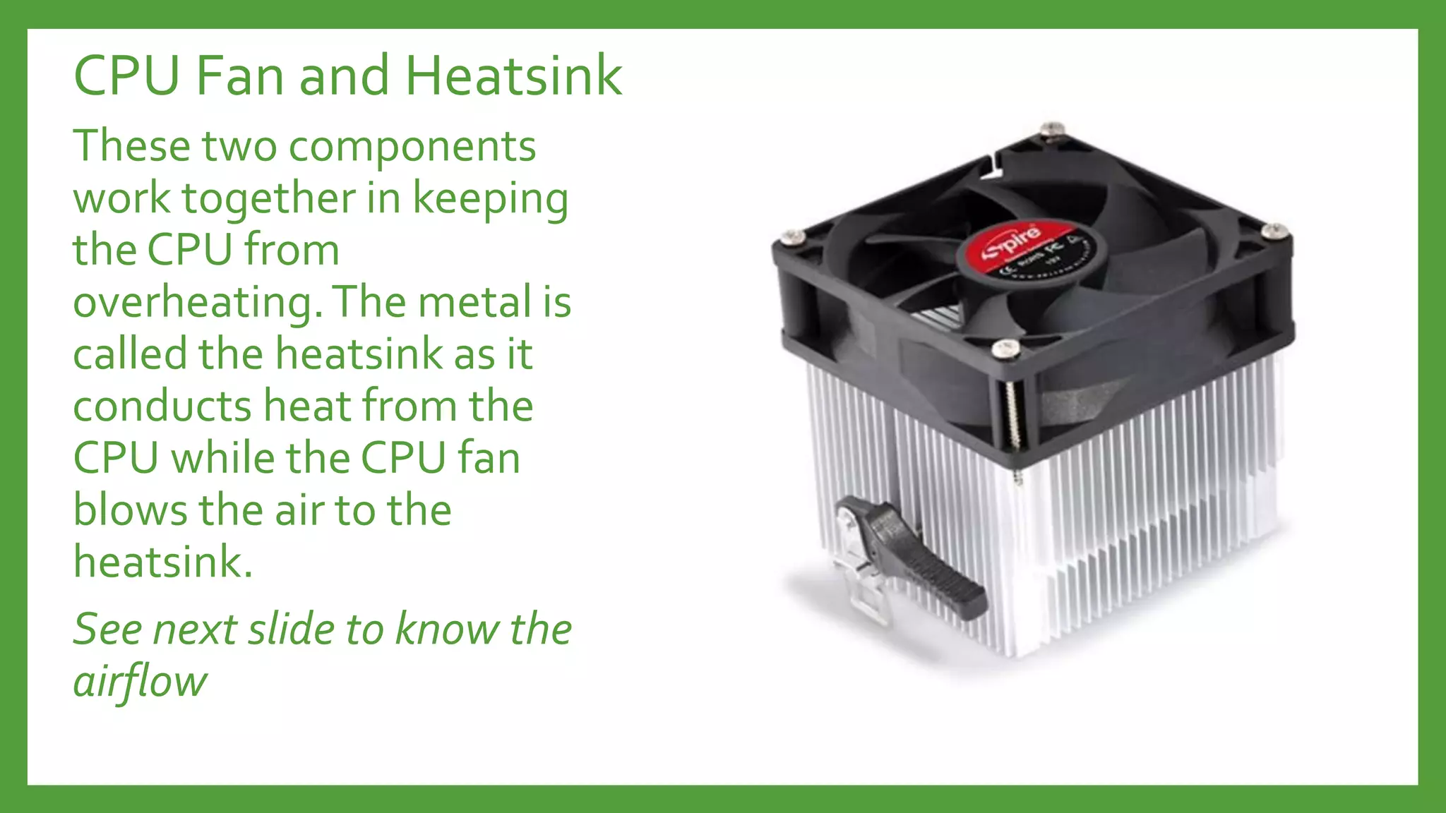 CPU Fan and Heatsink
These two components
work together in keeping
the CPU from
overheating.The metal is
called the heatsink as it
conducts heat from the
CPU while the CPU fan
blows the air to the
heatsink.
See next slide to know the
airflow
 