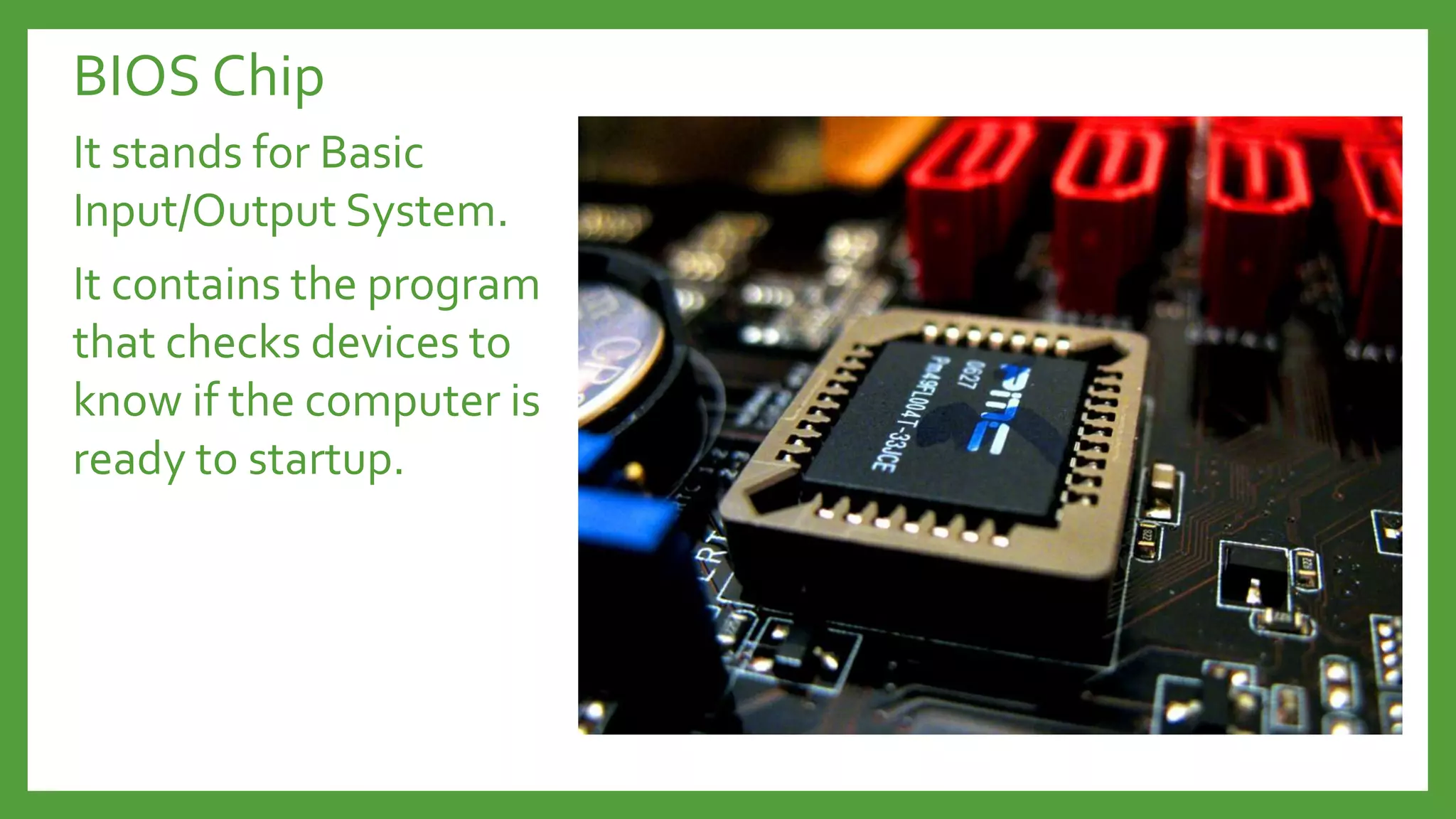 BIOS Chip
It stands for Basic
Input/Output System.
It contains the program
that checks devices to
know if the computer is
ready to startup.
 