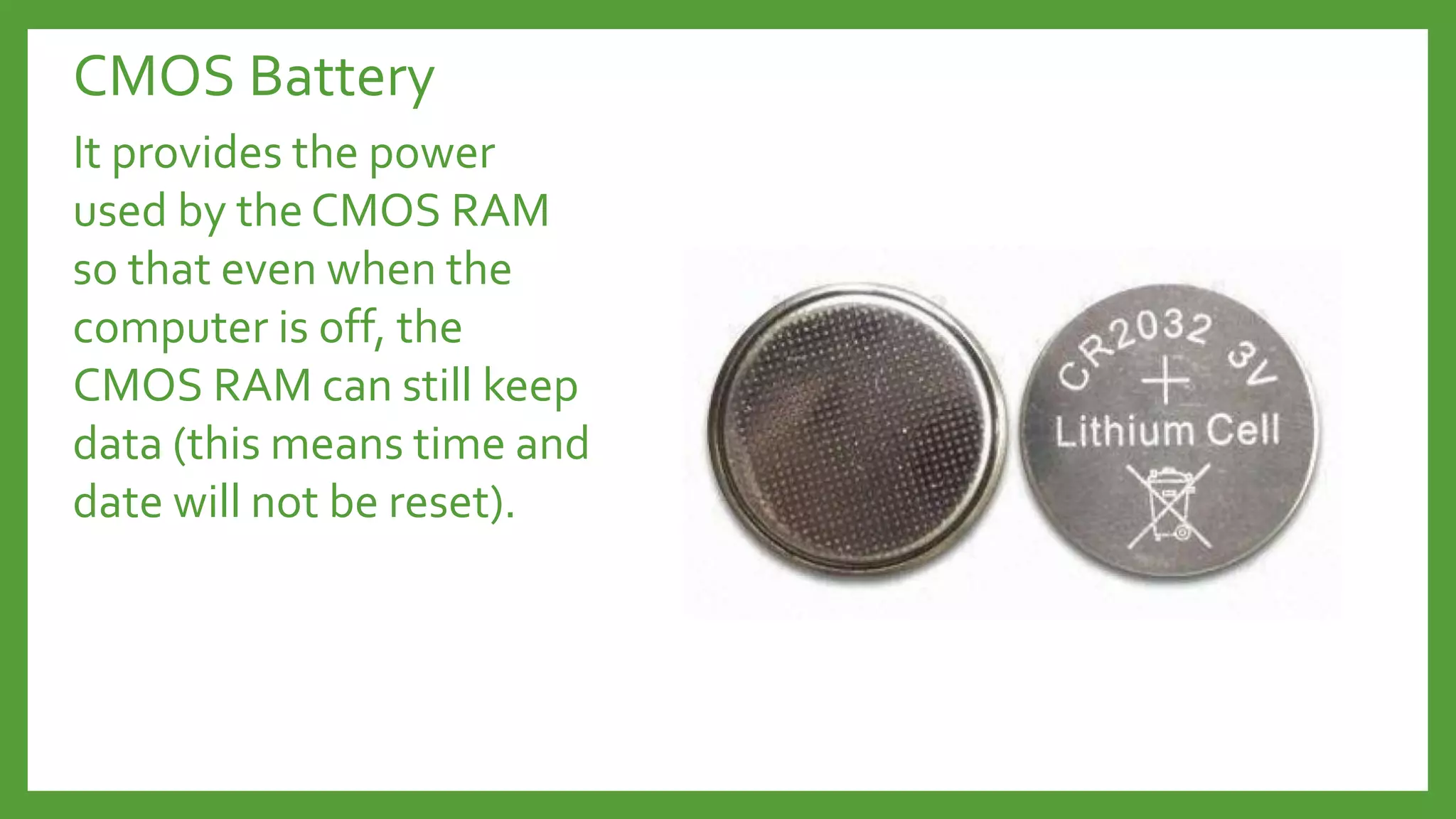 CMOS Battery
It provides the power
used by the CMOS RAM
so that even when the
computer is off, the
CMOS RAM can still keep
data (this means time and
date will not be reset).
 