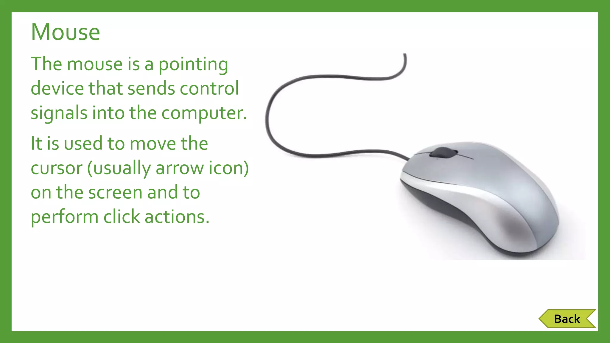 Mouse
The mouse is a pointing
device that sends control
signals into the computer.
It is used to move the
cursor (usually arrow icon)
on the screen and to
perform click actions.
Back
 