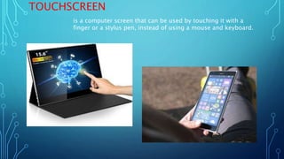 TOUCHSCREEN
is a computer screen that can be used by touching it with a
finger or a stylus pen, instead of using a mouse and keyboard.
 