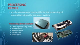 PROCESSING
DEVICE
• are the components responsible for the processing of
information within the computer system
Processing device examples
• Central processing unit (CPU)
• Motherboard
• Network card
• Sound card
• Video card
 