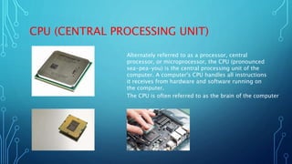 CPU (CENTRAL PROCESSING UNIT)
Alternately referred to as a processor, central
processor, or microprocessor, the CPU (pronounced
sea-pea-you) is the central processing unit of the
computer. A computer's CPU handles all instructions
it receives from hardware and software running on
the computer.
The CPU is often referred to as the brain of the computer
 