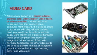VIDEO CARD
• Alternatively known as a display adapter,
graphics card, video adapter, video board,
or video controller, a video card is an
expansion card that connects to a
computer motherboard. It is used to create
a picture on a display; without a video
card, you would not be able to see this
page. More plainly, it's a piece of hardware
inside your computer that processes
images and video, some of the tasks
normally handled by the CPU. Video cards
are used by gamers in place of integrated
graphics due to their extra processing
power and video ram.
 