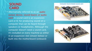 SOUND
CARD
• Alternatively referred to as an audio
output device, sound board, or audio
card. A sound card is an expansion
card or IC for producing sound on a
computer that can be heard through
speakers or headphones. Although the
computer doesn't need a sound card,
it's included on every machine as either
in an expansion slot (shown below) or
built into the motherboard (onboard)
 