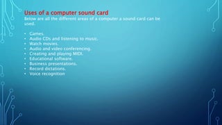 Uses of a computer sound card
Below are all the different areas of a computer a sound card can be
used.
• Games.
• Audio CDs and listening to music.
• Watch movies.
• Audio and video conferencing.
• Creating and playing MIDI.
• Educational software.
• Business presentations.
• Record dictations.
• Voice recognition
 