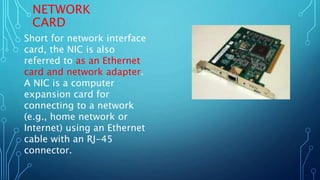 NETWORK
CARD
Short for network interface
card, the NIC is also
referred to as an Ethernet
card and network adapter.
A NIC is a computer
expansion card for
connecting to a network
(e.g., home network or
Internet) using an Ethernet
cable with an RJ-45
connector.
 