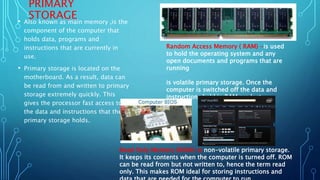 PRIMARY
STORAGE
• Also known as main memory ,is the
component of the computer that
holds data, programs and
instructions that are currently in
use.
• Primary storage is located on the
motherboard. As a result, data can
be read from and written to primary
storage extremely quickly. This
gives the processor fast access to
the data and instructions that the
primary storage holds.
Random Access Memory ( RAM) -is used
to hold the operating system and any
open documents and programs that are
running
is volatile primary storage. Once the
computer is switched off the data and
instructions held in RAM are lost.
Read Only Memory (ROM)-is non-volatile primary storage.
It keeps its contents when the computer is turned off. ROM
can be read from but not written to, hence the term read
only. This makes ROM ideal for storing instructions and
 