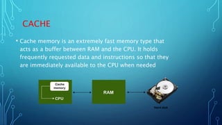 CACHE
• Cache memory is an extremely fast memory type that
acts as a buffer between RAM and the CPU. It holds
frequently requested data and instructions so that they
are immediately available to the CPU when needed
 
