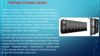 TERTIARY STORAGE DEVICE
Tertiary storage is a system where a robotic arm will
"mount" (connect) or "dismount" off-line mass storage
media (see the previous item) according to the computer
operating system's demands. Tertiary storage is used in
the realms of enterprise storage and scientific
computing on large computer systems and business
computer networks, and is something a typical personal
computer user never sees firsthand.
The main objective of the tertiary storage level is to
provide huge storage capacity at low cost. Several types
of storage devices are available to be used at the tertiary
storage level in Hierarchical Storage Systems (HSS). They
include: • Magnetic tapes • Optical disks • Optical tapes
These storage devices are composed of fixed storage
drives and removable media units
 