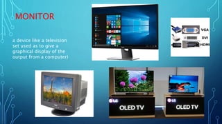 MONITOR
a device like a television
set used as to give a
graphical display of the
output from a computer)
 