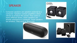 SPEAKER
Computer speakers are speakers external to a
computer. Speakers contain amplifiers which
vibrate to produce the sound. They come in
many different forms. Some speakers are
already attached to a computer. Some speakers
are wireless. They work by Bluetooth.
 