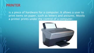 PRINTER
is a piece of hardware for a computer. It allows a user to
print items on paper, such as letters and pictures. Mostly
a printer prints under the control of a computer.
 